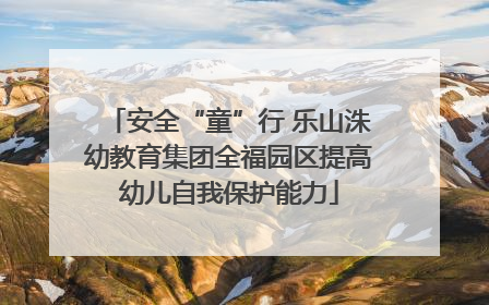 安全“童”行 乐山洙幼教育集团全福园区提高幼儿自我保护能力