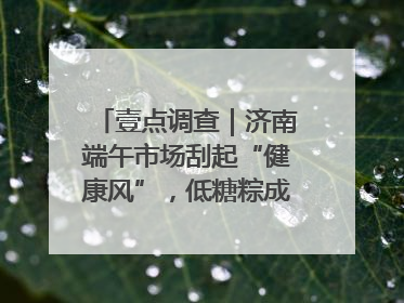壹点调查｜济南端午市场刮起“健康风”，低糖粽成消费者“新宠”