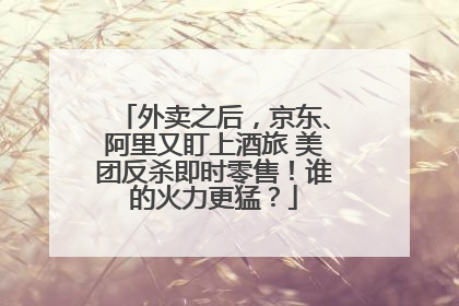 外卖之后，京东、阿里又盯上酒旅 美团反杀即时零售！谁的火力更猛？