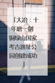 大冶：十年磨一剑 铜绿山国家考古遗址公园创建成功