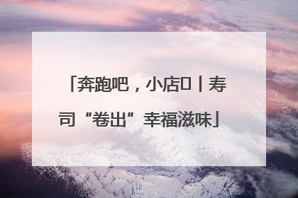 奔跑吧，小店㊼丨寿司“卷出”幸福滋味