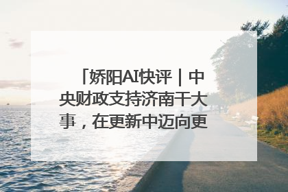 娇阳AI快评｜中央财政支持济南干大事，在更新中迈向更“新”的未来