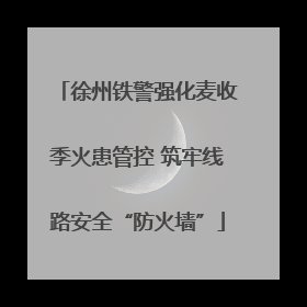 徐州铁警强化麦收季火患管控 筑牢线路安全“防火墙”