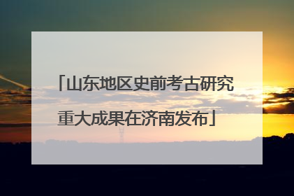 山东地区史前考古研究重大成果在济南发布