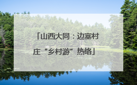 山西大同：边塞村庄“乡村游”热络