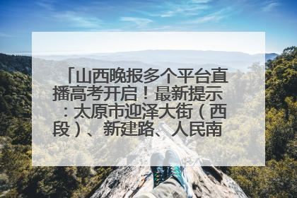 山西晚报多个平台直播高考开启！最新提示：太原市迎泽大街（西段）、新建路、人民南路高考期间增开路口