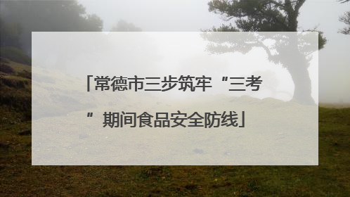 常德市三步筑牢“三考”期间食品安全防线