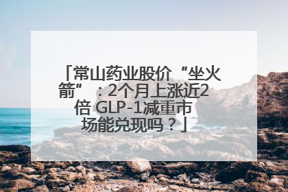 常山药业股价“坐火箭”：2个月上涨近2倍 GLP-1减重市场能兑现吗？