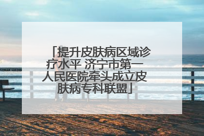 提升皮肤病区域诊疗水平 济宁市第一人民医院牵头成立皮肤病专科联盟