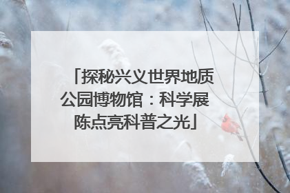 探秘兴义世界地质公园博物馆：科学展陈点亮科普之光
