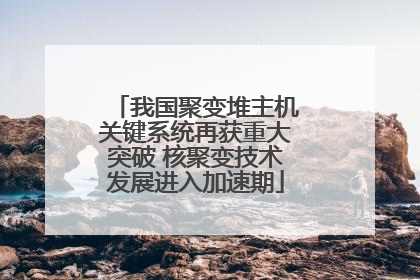 我国聚变堆主机关键系统再获重大突破 核聚变技术发展进入加速期