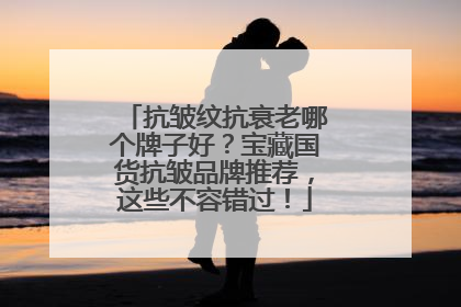 抗皱纹抗衰老哪个牌子好？宝藏国货抗皱品牌推荐，这些不容错过！