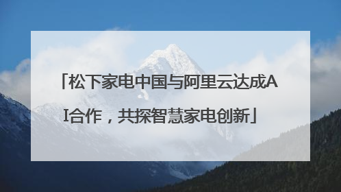 松下家电中国与阿里云达成AI合作，共探智慧家电创新