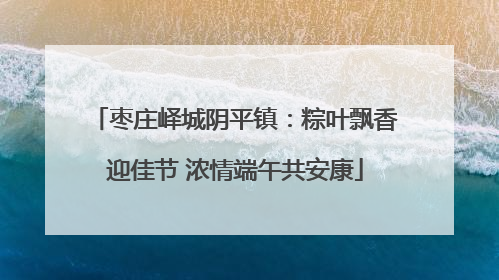 枣庄峄城阴平镇：粽叶飘香迎佳节 浓情端午共安康