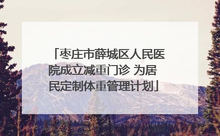 枣庄市薛城区人民医院成立减重门诊 为居民定制体重管理计划