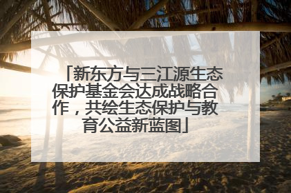 新东方与三江源生态保护基金会达成战略合作，共绘生态保护与教育公益新蓝图