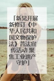 新晃开展新修订《中华人民共和国文物保护法》普法宣传活动 聚焦工业遗产守护