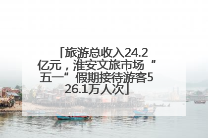 旅游总收入24.2亿元，淮安文旅市场“五一”假期接待游客526.1万人次