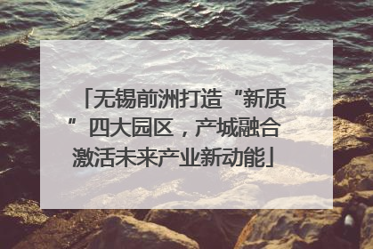 无锡前洲打造“新质”四大园区，产城融合激活未来产业新动能