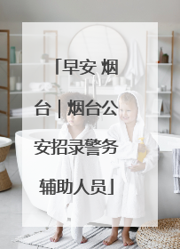 早安 烟台｜烟台公安招录警务辅助人员