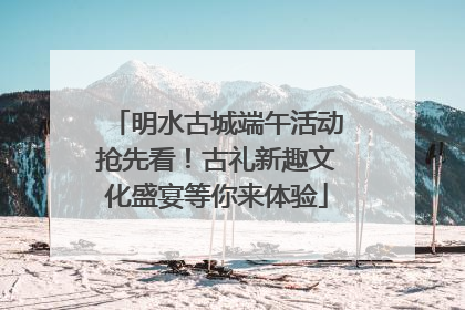明水古城端午活动抢先看！古礼新趣文化盛宴等你来体验