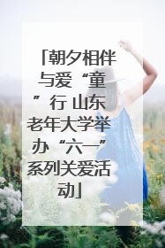朝夕相伴 与爱“童”行 山东老年大学举办“六一”系列关爱活动