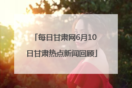 每日甘肃网6月10日甘肃热点新闻回顾
