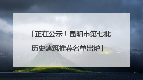 正在公示！昆明市第七批历史建筑推荐名单出炉