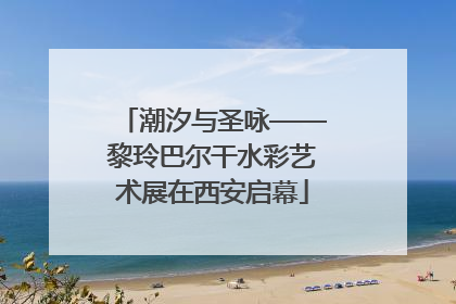 潮汐与圣咏——黎玲巴尔干水彩艺术展在西安启幕