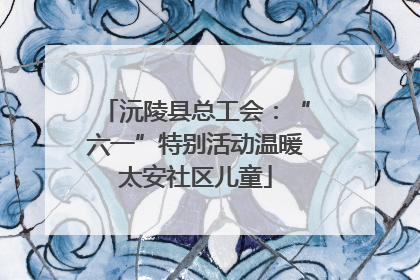 沅陵县总工会：“六一”特别活动温暖太安社区儿童