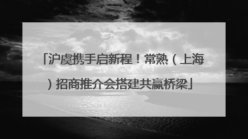 沪虞携手启新程！常熟（上海）招商推介会搭建共赢桥梁