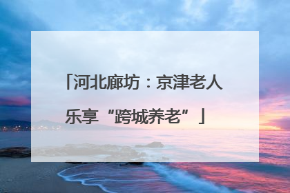 河北廊坊：京津老人乐享“跨城养老”