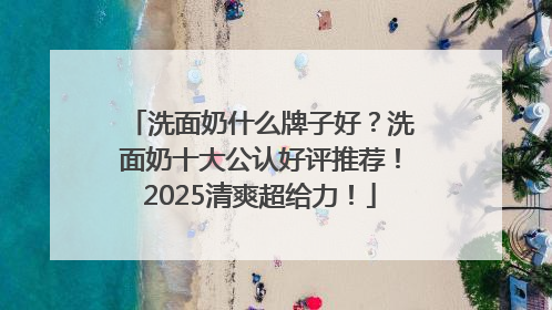 洗面奶什么牌子好？洗面奶十大公认好评推荐！2025清爽超给力！