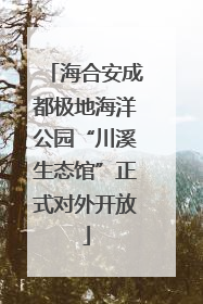 海合安成都极地海洋公园“川溪生态馆”正式对外开放