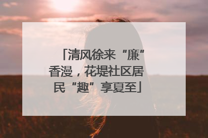 清风徐来“廉”香漫，花堤社区居民“趣”享夏至