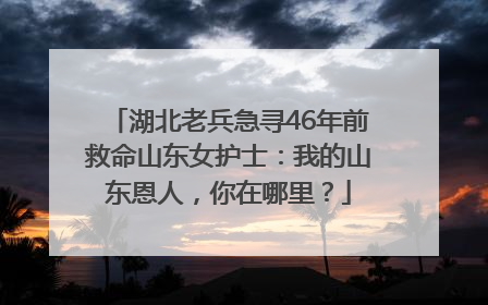 湖北老兵急寻46年前救命山东女护士：我的山东恩人，你在哪里？