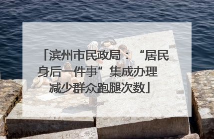 滨州市民政局：“居民身后一件事”集成办理 减少群众跑腿次数