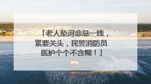 老人坠河命悬一线，紧要关头，民警消防员医护个个不含糊！