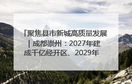 聚焦县市新城高质量发展｜成都崇州：2027年建成千亿经开区、2029年GDP突破750亿元