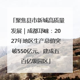 聚焦县市新城高质量发展｜成都邛崃：2027年地区生产总值突破550亿元、建成五百亿级园区