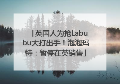英国人为抢Labubu大打出手！泡泡玛特：暂停在英销售