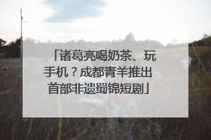 诸葛亮喝奶茶、玩手机？成都青羊推出首部非遗蜀锦短剧