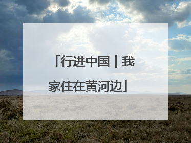 行进中国｜我家住在黄河边