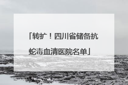转扩！四川省储备抗蛇毒血清医院名单