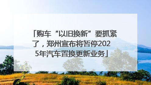 购车“以旧换新”要抓紧了，郑州宣布将暂停2025年汽车置换更新业务