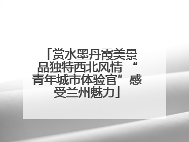 赏水墨丹霞美景 品独特西北风情 “青年城市体验官”感受兰州魅力