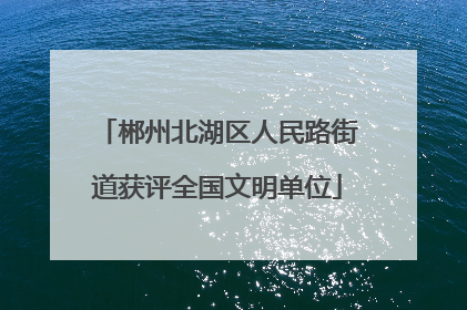 郴州北湖区人民路街道获评全国文明单位