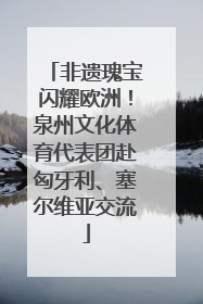 非遗瑰宝闪耀欧洲！泉州文化体育代表团赴匈牙利、塞尔维亚交流