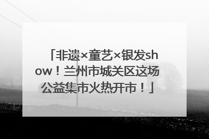 非遗×童艺×银发show！兰州市城关区这场公益集市火热开市！