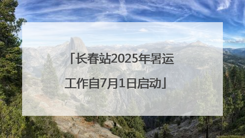 长春站2025年暑运工作自7月1日启动